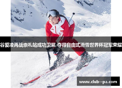 谷爱凌再战崇礼站成功卫冕 夺得自由式滑雪世界杯冠军荣耀