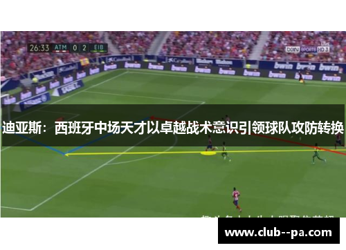 迪亚斯：西班牙中场天才以卓越战术意识引领球队攻防转换