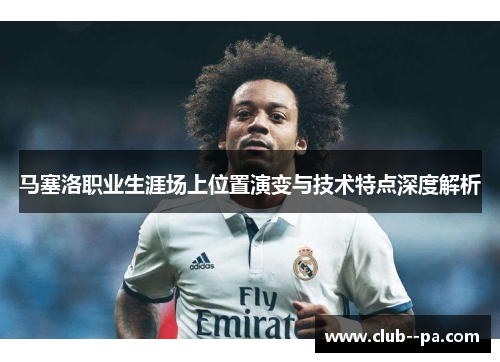 马塞洛职业生涯场上位置演变与技术特点深度解析 马塞洛职业生涯场上位置演变与技术特点深度解析