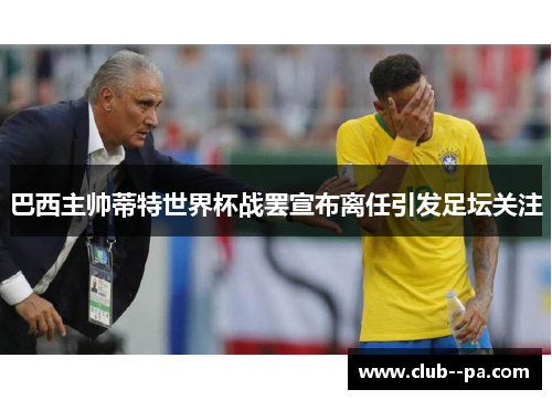 巴西主帅蒂特世界杯战罢宣布离任引发足坛关注