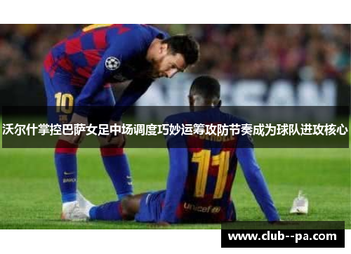 沃尔什掌控巴萨女足中场调度巧妙运筹攻防节奏成为球队进攻核心 沃尔什掌控巴萨女足中场调度巧妙运筹攻防节奏成为球队进攻核心