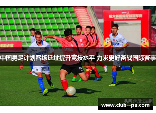 中国男足计划客场迁址提升竞技水平 力求更好备战国际赛事 中国男足计划客场迁址提升竞技水平 力求更好备战国际赛事