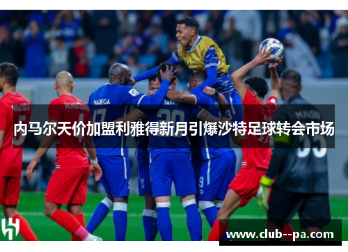 内马尔天价加盟利雅得新月引爆沙特足球转会市场