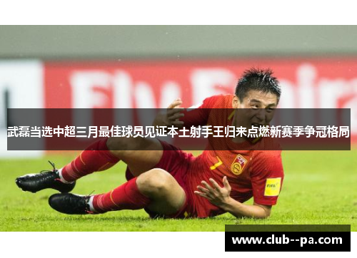 武磊当选中超三月最佳球员见证本土射手王归来点燃新赛季争冠格局