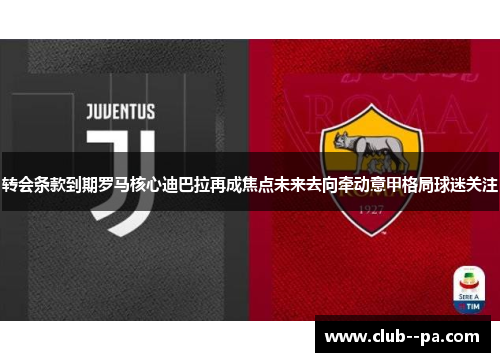 转会条款到期罗马核心迪巴拉再成焦点未来去向牵动意甲格局球迷关注