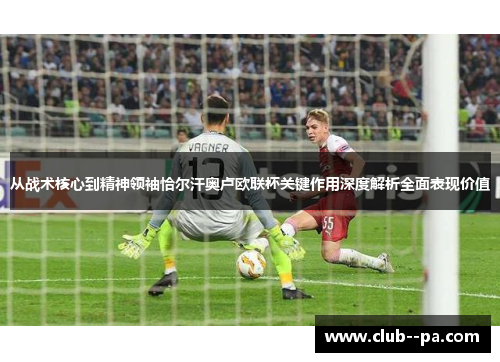 从战术核心到精神领袖恰尔汗奥卢欧联杯关键作用深度解析全面表现价值