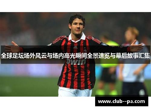 全球足坛场外风云与场内高光瞬间全景速览与幕后故事汇集