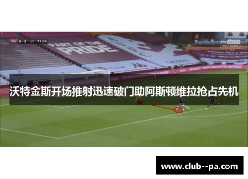 沃特金斯开场推射迅速破门助阿斯顿维拉抢占先机 沃特金斯开场推射迅速破门助阿斯顿维拉抢占先机