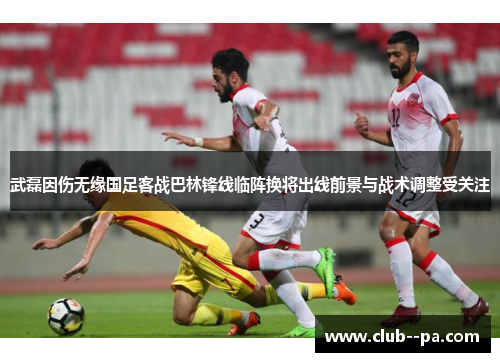武磊因伤无缘国足客战巴林锋线临阵换将出线前景与战术调整受关注